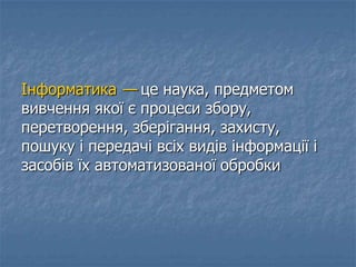 Інформатика — це наука, предметом
вивчення якої є процеси збору,
перетворення, зберігання, захисту,
пошуку і передачі всіх видів інформації і
засобів їх автоматизованої обробки
 