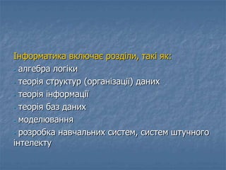 Інформатика включає розділи, такі як:
- алгебра логіки
- теорія структур (організації) даних
- теорія інформації
- теорія баз даних
- моделювання
- розробка навчальних систем, систем штучного
інтелекту
 
