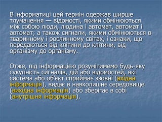 В інформатиці цей термін одержав ширше
тлумачення — відомості, якими обмінюються
між собою люди, людина і автомат, автомат і
автомат; а також сигнали, якими обмінюються в
тваринному і рослинному світах, і ознаки, що
передаються від клітини до клітини, від
організму до організму.
Отже, під інформацією розумітимемо будь-яку
сукупність сигналів, дій або відомостей, які
система або об'єкт сприймає ззовні (вхідна
інформація), видає в навколишнє середовище
(вихідна інформація) або зберігає в собі
(внутрішня інформація).
 