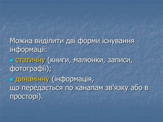 Можна виділити дві форми існування
інформації:
 статичну (книги, малюнки, записи,
фотографії);
 динамічну (інформація,
що передається по каналам зв'язку або в
просторі).
 