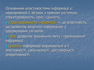 Основними властивостями інформації є:
нерозривний її зв'язок з певною системою,
структурованість, сенс і цінність.
 Структурованість інформації — це властивість,
що дозволяє виділяти інформацію з
одержуваних сигналів.
 Сенс дозволяє визначити мету і призначення
інформації.
 Цінність інформації виражається в її
змістовності, своєчасності, достовірності,
оперативності.
 