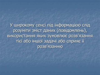 У широкому сенсі під інформацією слід
розуміти зміст даних (повідомлень),
використання яких зумовлює розв’язання
тієї або іншої задачі або сприяє її
розв’язанню
 