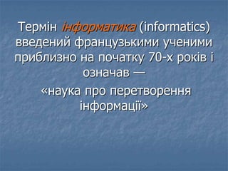 Термін інформатика (informatics)
введений французькими ученими
приблизно на початку 70-х років і
означав —
«наука про перетворення
інформації»
 