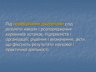 Під неофіційними джерелами слід
розуміти накази і розпорядження
керівників установ, підприємств і
організацій; рішення і визначення; акти,
що фіксують результати наукової і
практичної діяльності.
 