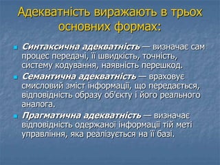 Адекватність виражають в трьох
основних формах:
 Синтаксична адекватність — визначає сам
процес передачі, її швидкість, точність,
систему кодування, наявність перешкод.
 Семантична адекватність — враховує
смисловий зміст інформації, що передається,
відповідність образу об'єкту і його реального
аналога.
 Прагматична адекватність — визначає
відповідність одержаної інформації тій меті
управління, яка реалізується на її базі.
 