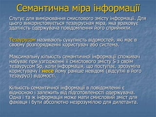 Семантична міра інформації
Слугує для вимірювання смислового змісту інформації. Для
цього використовується тезаурусная міра, яка враховує
здатність одержувача повідомлення його сприйняти.
Тезаурусом називають сукупність відомостей, які має в
своєму розпорядженні користувач або система.
Максимальну кількість семантичної інформації споживач
набуває при узгодженні її смислового змісту S з своїм
тезаурусом Sp, коли інформація, що поступає, зрозуміла
користувачу і несе йому раніше невідомі (відсутні в його
тезаурусі) відомості.
Кількість семантичної інформації в повідомленні є
відносною і залежить від підготовленості одержувача.
Одна і та ж інформація може мати смисловий зміст для
фахівця і бути абсолютно незрозумілою для дилетанта.
 