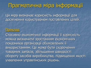 Прагматична міра інформації
Ця міра визначає корисність інформації для
досягнення користувачем поставлених цілей.
Приклад
Стосовно економічної інформації її корисність
можна визначити зростанням економічних
показників організації обумовлених її
використанням. Це може бути скорочення
товарних запасів, збільшення швидкості
обороту засобів виробництва, підвищення якості
ухвалення управлінських рішень.
 