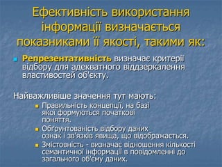 Ефективність використання
інформації визначається
показниками її якості, такими як:
 Репрезентативність визначає критерії
відбору для адекватного віддзеркалення
властивостей об'єкту.
Найважливіше значення тут мають:
 Правильність концепції, на базі
якої формуються початкові
поняття.
 Обґрунтованість відбору даних
ознак і зв'язків явища, що відображається.
 Змістовність - визначає відношення кількості
семантичної інформації в повідомленні до
загального об'єму даних.
 
