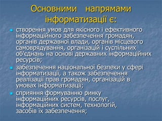 Основними напрямами
інформатизації є:
 створення умов для якісного і ефективного
інформаційного забезпечення громадян,
органів державної влади, органів місцевого
самоврядування, організацій і суспільних
об'єднань на основі державних інформаційних
ресурсів;
 забезпечення національної безпеки у сфері
інформатизації, а також забезпечення
реалізації прав громадян, організацій в
умовах інформатизації;
 сприяння формуванню ринку
інформаційних ресурсів, послуг,
інформаційних систем, технологій,
засобів їх забезпечення;
 