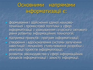 Основними напрямами
інформатизації є:
 формування і здійснення єдиної науково-
технічної і промислової політики у сфері
інформатизації з урахуванням сучасного світового
рівня розвитку інформаційних технологій;
 підтримка проектів і програм інформатизації;
 створення і вдосконалення системи залучення
інвестицій і механізму стимулювання розробки і
реалізації проектів інформатизації;
 розвиток законодавства у сфері інформаційних
процесів інформатизації і захисту інформації.
 