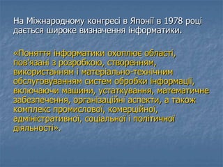 На Міжнародному конгресі в Японії в 1978 році
дається широке визначення інформатики.
«Поняття інформатики охоплює області,
пов'язані з розробкою, створенням,
використанням і матеріально-технічним
обслуговуванням систем обробки інформації,
включаючи машини, устаткування, математичне
забезпечення, організаційні аспекти, а також
комплекс промислової, комерційної,
адміністративної, соціальної і політичної
діяльності».
 