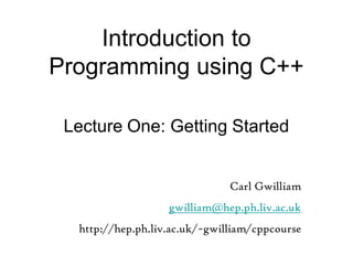 Introduction to
Programming using C++
Lecture One: Getting Started
Carl Gwilliam
gwilliam@hep.ph.liv.ac.uk
http://hep.ph.liv.ac.uk/~gwilliam/cppcourse
 