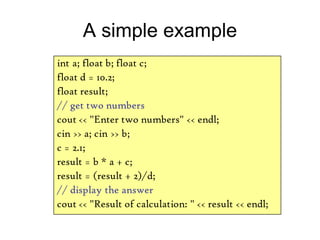 A simple example
int a; float b; float c;
float d = 10.2;
float result;
// get two numbers
cout << "Enter two numbers" << endl;
cin >> a; cin >> b;
c = 2.1;
result = b * a + c;
result = (result + 2)/d;
// display the answer
cout << "Result of calculation: " << result << endl;
 