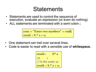 Statements
• Statements are used to control the sequence of
execution, evaluate an expression (or even do nothing).
• ALL statements are terminated with a semi colon ;
cout << "Enter two numbers" << endl;
result = b * a + c;
result= b* a
+c ;
//is the same as
result = b * a + c;
• One statement can trail over several lines.
• Code is easier to read with a sensible use of whitespace.
 