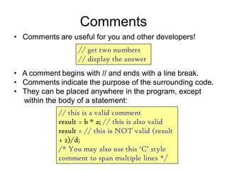 Comments
• Comments are useful for you and other developers!
// get two numbers
// display the answer
• A comment begins with // and ends with a line break.
• Comments indicate the purpose of the surrounding code.
• They can be placed anywhere in the program, except
within the body of a statement:
// this is a valid comment
result = b * a; // this is also valid
result = // this is NOT valid (result
+ 2)/d;
/* You may also use this „C‟ style
comment to span multiple lines */
 