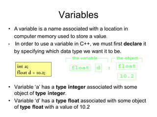 Variables
• Variable ‘a’ has a type integer associated with some
object of type integer.
• Variable ‘d’ has a type float associated with some object
of type float with a value of 10.2
• A variable is a name associated with a location in
computer memory used to store a value.
• In order to use a variable in C++, we must first declare it
by specifying which data type we want it to be.
int a;
float d = 10.2;
 