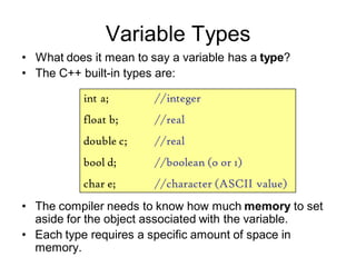 Variable Types
• The compiler needs to know how much memory to set
aside for the object associated with the variable.
• Each type requires a specific amount of space in
memory.
• What does it mean to say a variable has a type?
• The C++ built-in types are:
int a; //integer
float b; //real
double c; //real
bool d; //boolean (o or 1)
char e; //character (ASCII value)
 