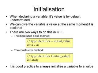 Initialisation
• When declaring a variable, it’s value is by default
undetermined.
• We can give the variable a value at the same moment it is
declared
• There are two ways to do this in C++.
– The more used c-like method:
– The constructor method:
• It is good practice to always initialise a variable to a value
// type identifier = initial_value
int a = 0;
// type identifier (initial_value)
int a(0);
 