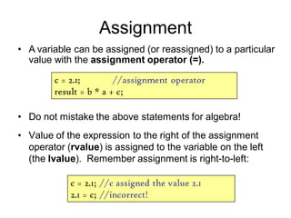Assignment
• Do not mistake the above statements for algebra!
• Value of the expression to the right of the assignment
operator (rvalue) is assigned to the variable on the left
(the lvalue). Remember assignment is right-to-left:
c = 2.1; //assignment operator
result = b * a + c;
c = 2.1; //c assigned the value 2.1
2.1 = c; //incorrect!
• A variable can be assigned (or reassigned) to a particular
value with the assignment operator (=).
 