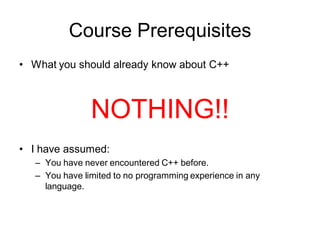 Course Prerequisites
• What you should already know about C++
NOTHING!!
• I have assumed:
– You have never encountered C++ before.
– You have limited to no programming experience in any
language.
 