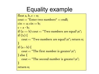 Equality example
float a, b, c = 0;
cout << "Enter two numbers“ << endl;
cin >> a; cin >> b;
c = a - b;
if (a == b) cout << "Two numbers are equaln";
if (!c) {
cout << "Two numbers are equaln"; return 0;
}
if (a > b) {
cout << "The first number is greatern";
} else {
cout << "The second number is greatern";
}
return 0;
 