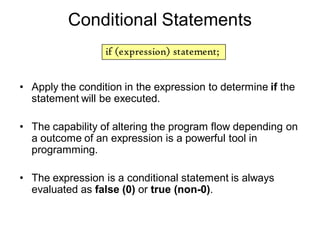 Conditional Statements
• Apply the condition in the expression to determine if the
statement will be executed.
• The capability of altering the program flow depending on
a outcome of an expression is a powerful tool in
programming.
• The expression is a conditional statement is always
evaluated as false (0) or true (non-0).
if (expression) statement;
 