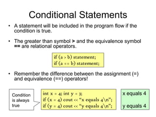 Conditional Statements
• A statement will be included in the program flow if the
condition is true.
• The greater than symbol > and the equivalence symbol
== are relational operators.
if (a > b) statement;
if (a == b) statement;
int x = 4; int y = 3;
if (x = 4) cout << “x equals 4n”;
if (y = 4) cout << “y equals 4n”;
x equals 4
y equals 4
Condition
is always
true
• Remember the difference between the assignment (=)
and equivalence (==) operators!
 