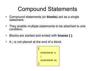 Compound Statements
• Compound statements (or blocks) act as a single
statement.
• They enable multiple statements to be attached to one
condition.
• Blocks are started and ended with braces { }
• A ; is not placed at the end of a block
{
statement 1;
:
statement n;
}
 