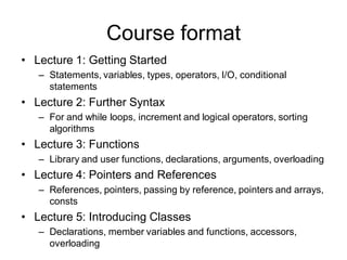 Course format
• Lecture 1: Getting Started
– Statements, variables, types, operators, I/O, conditional
statements
• Lecture 2: Further Syntax
– For and while loops, increment and logical operators, sorting
algorithms
• Lecture 3: Functions
– Library and user functions, declarations, arguments, overloading
• Lecture 4: Pointers and References
– References, pointers, passing by reference, pointers and arrays,
consts
• Lecture 5: Introducing Classes
– Declarations, member variables and functions, accessors,
overloading
 