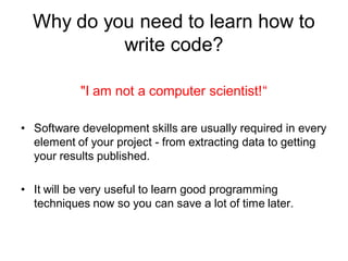 Why do you need to learn how to
write code?
"I am not a computer scientist!“
• Software development skills are usually required in every
element of your project - from extracting data to getting
your results published.
• It will be very useful to learn good programming
techniques now so you can save a lot of time later.
 