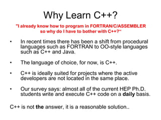 Why Learn C++?
"I already know how to program in FORTRAN/C/ASSEMBLER
so why do I have to bother with C++?“
• In recent times there has been a shift from procedural
languages such as FORTRAN to OO-style languages
such as C++ and Java.
• The language of choice, for now, is C++.
• C++ is ideally suited for projects where the active
developers are not located in the same place.
• Our survey says: almost all of the current HEP Ph.D.
students write and execute C++ code on a daily basis.
C++ is not the answer, it is a reasonable solution..
 