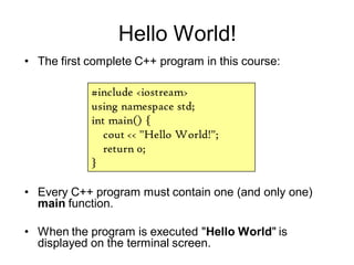 Hello World!
• Every C++ program must contain one (and only one)
main function.
• When the program is executed "Hello World" is
displayed on the terminal screen.
#include <iostream>
using namespace std;
int main() {
cout << "Hello World!";
return 0;
}
• The first complete C++ program in this course:
 