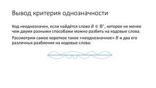 Вывод критерия однозначности
Код неоднозначен, если найдётся слово 𝐵 ∈ 𝔹∗, которое не менее
чем двумя разными способами можно разбить на кодовые слова.
Рассмотрим самое короткое такое «неоднозначное» 𝐵 и два его
различных разбиения на кодовые слова:
 