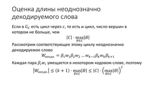 Оценка длины неоднозначно
декодируемого слова
Если в 𝐺 𝐶 есть цикл через 𝜀, то есть и цикл, число вершин в
котором не больше, чем
𝐶 ⋅ max
𝐵∈𝐶
𝐵
Рассмотрим соответствующее этому циклу неоднозначно
декодируемое слово
𝑊неодн. = 𝛽1 𝑤1 𝛽2 𝑤2 … 𝑤 𝑘−1 𝛽 𝑘 𝑤 𝑘 𝛽 𝑘+1
Каждая пара 𝛽𝑖 𝑤𝑖 умещается в некотором кодовом слове, поэтому
𝑊неодн. ≤ 𝑘 + 1 ⋅ max
𝐵∈𝐶
𝐵 ≤ 𝐶 ⋅ max
𝐵∈𝐶
𝐵
2
 