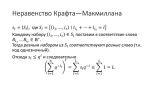 Неравенство Крафта—Макмиллана
𝑠𝑙 = 𝑆𝑙 , где 𝑆𝑙 = 𝑖1, … , 𝑖 𝑡 ∣ 𝑙𝑖1
+ ⋯ + 𝑙𝑖 𝑡
= 𝑙
Каждому набору 𝑖1, … , 𝑖 𝑡 ∈ 𝑆𝑙 поставим в соответствие слово
𝐵𝑖1
… 𝐵𝑖 𝑡
∈ 𝔹∗.
Тогда разным наборам из 𝑆𝑙 соответствуют разные слова (т.к.
код однозначный).
Отсюда 𝑠𝑙 ≤ 𝑞 𝑙
и следовательно
𝑖=1
𝑛
𝑞−𝑙 𝑖
𝑡
=
𝑙=1
𝐿
𝑠𝑙 𝑞−𝑙 ≤
𝑙=1
𝐿
1 = 𝐿.
 