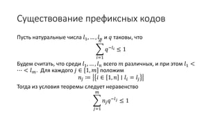 Существование префиксных кодов
Пусть натуральные числа 𝑙1, … , 𝑙 𝑛 и 𝑞 таковы, что
𝑖=1
𝑛
𝑞−𝑙 𝑖 ≤ 1
Будем считать, что среди 𝑙1, … , 𝑙 𝑛 всего 𝑚 различных, и при этом 𝑙1 <
⋯ < 𝑙 𝑚. Для каждого 𝑗 ∈ 1, 𝑚 положим
𝑛𝑗 ≔ 𝑖 ∈ 1, 𝑛 ∣ 𝑙𝑖 = 𝑙𝑗
Тогда из условия теоремы следует неравенство
𝑗=1
𝑚
𝑛𝑗 𝑞−𝑙 𝑗 ≤ 1
 