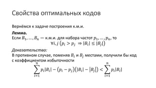 Свойства оптимальных кодов
Вернёмся к задаче построения к.м.и.
Лемма.
Если 𝐵1, … , 𝐵 𝑛 — к.м.и. для набора частот 𝑝1, … , 𝑝 𝑛, то
∀𝑖, 𝑗 𝑝𝑖 > 𝑝𝑗 ⇒ 𝐵𝑖 ≤ |𝐵𝑗|
Доказательство:
В противном случае, поменяв 𝐵𝑖 и 𝐵𝑗 местами, получили бы код
с коэффициентом избыточности
𝑖=1
𝑛
𝑝𝑖 𝐵𝑖 − 𝑝𝑖 − 𝑝𝑗 𝐵𝑖 − 𝐵𝑗 <
𝑖=1
𝑛
𝑝𝑖 𝐵𝑖
 