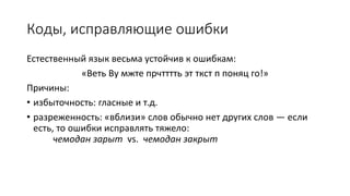 Коды, исправляющие ошибки
Естественный язык весьма устойчив к ошибкам:
«Веть Ву мжте прчтттть эт ткст п поняц го!»
Причины:
• избыточность: гласные и т.д.
• разреженность: «вблизи» слов обычно нет других слов — если
есть, то ошибки исправлять тяжело:
чемодан зарыт vs. чемодан закрыт
 