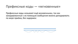 Префиксные коды — «мгновенные»
Префиксные коды называют ещё мгновенными, так как
закодированные с их помощью сообщения можно декодировать
по мере приёма, без задержек:
 