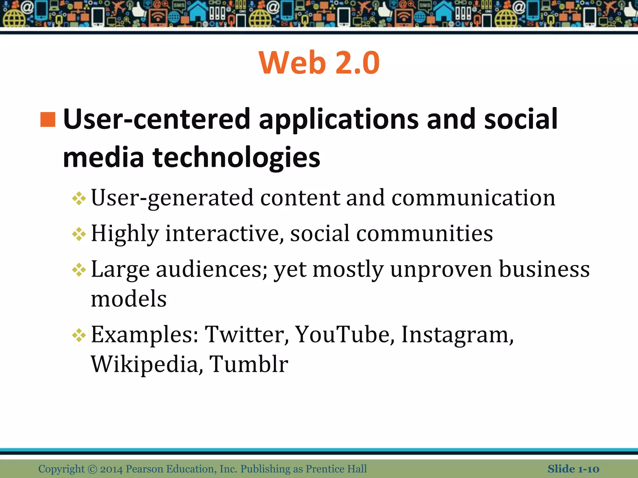 Web 2.0
 User-centered applications and social
media technologies
User-generated content and communication
Highly interactive, social communities
Large audiences; yet mostly unproven business
models
Examples: Twitter, YouTube, Instagram,
Wikipedia, Tumblr
Copyright © 2014 Pearson Education, Inc. Publishing as Prentice Hall Slide 1-10
 