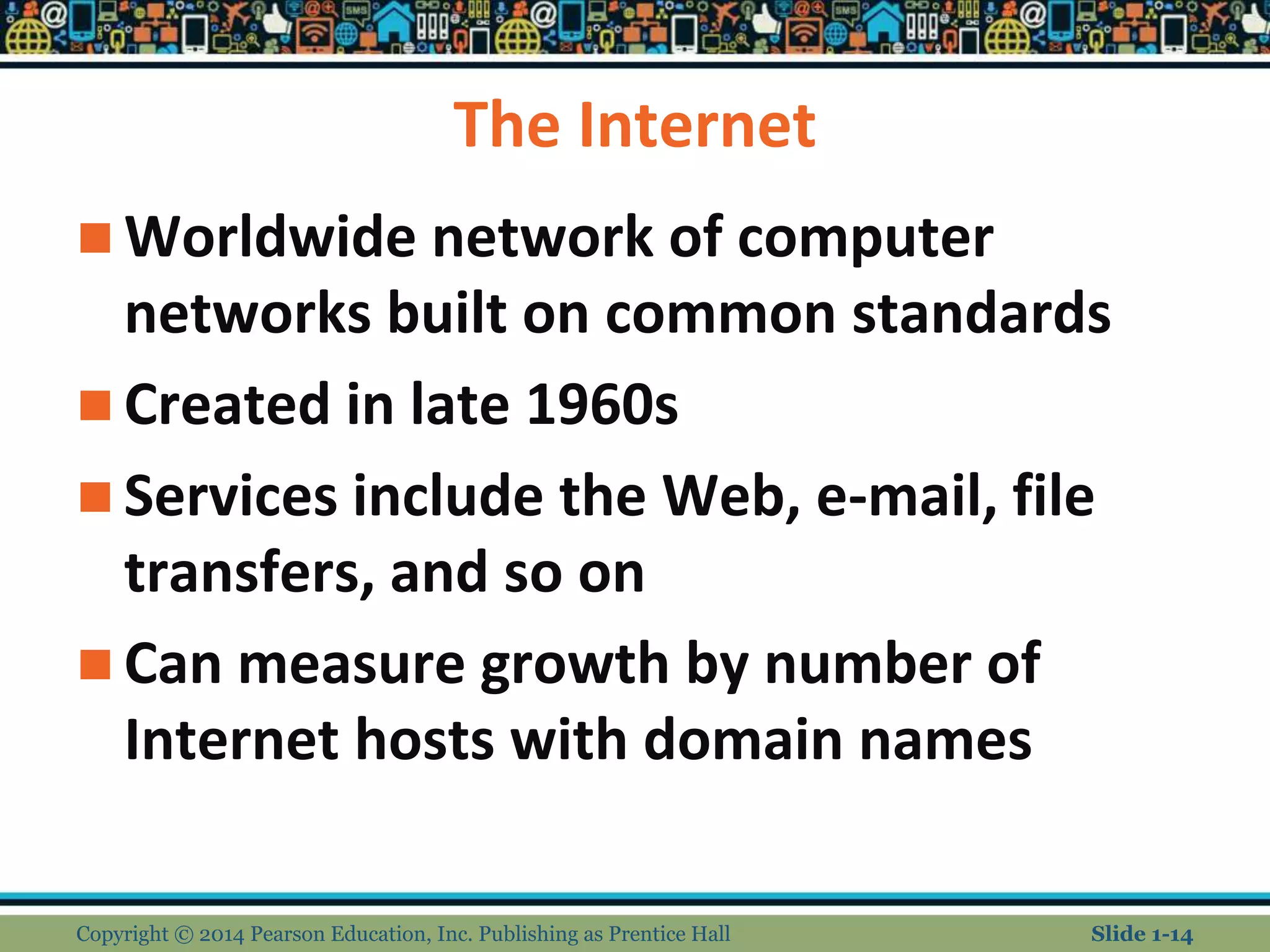 The Internet
 Worldwide network of computer
networks built on common standards
 Created in late 1960s
 Services include the Web, e-mail, file
transfers, and so on
 Can measure growth by number of
Internet hosts with domain names
Copyright © 2014 Pearson Education, Inc. Publishing as Prentice Hall Slide 1-14
 