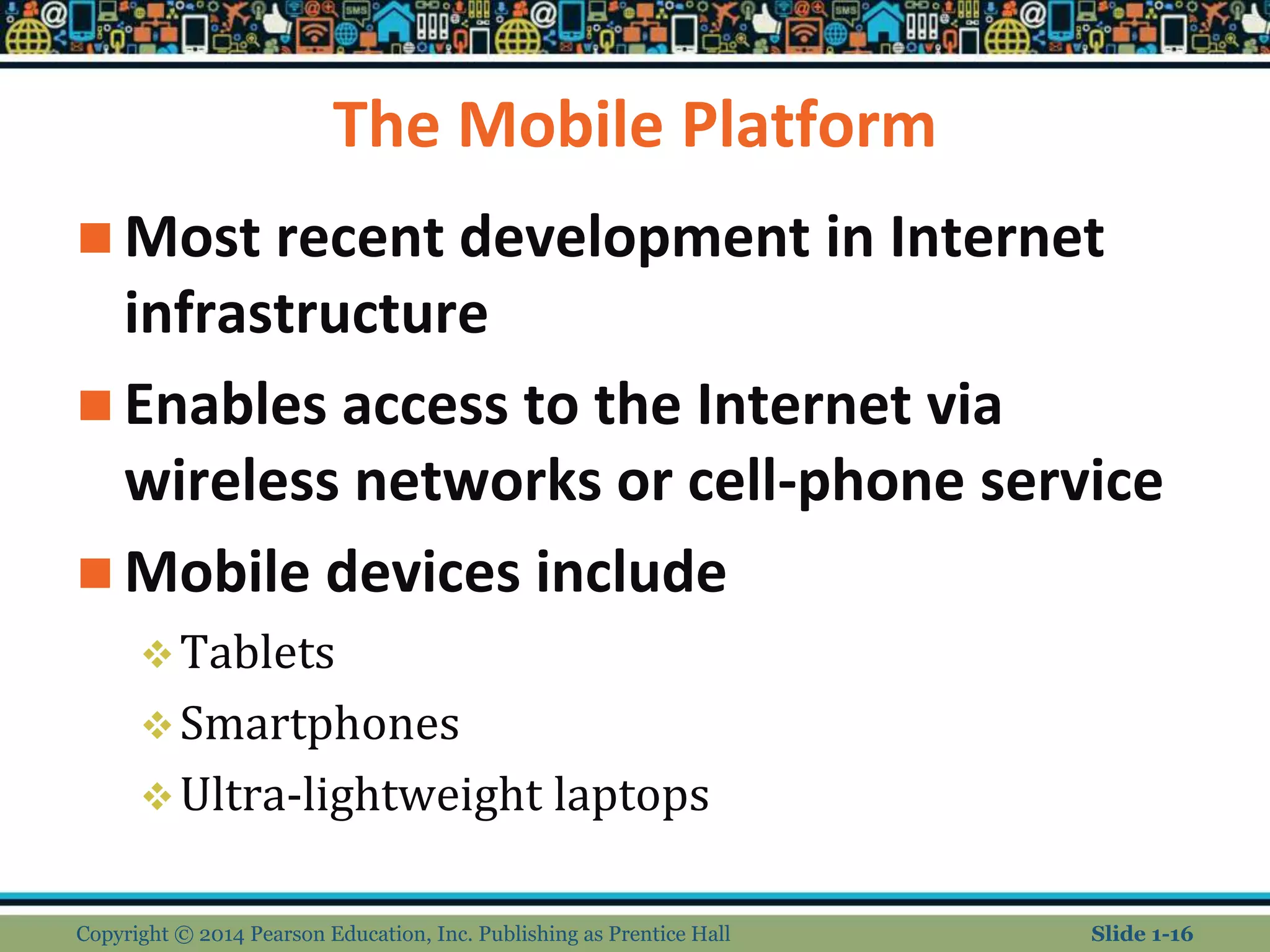 The Mobile Platform
 Most recent development in Internet
infrastructure
 Enables access to the Internet via
wireless networks or cell-phone service
 Mobile devices include
Tablets
Smartphones
Ultra-lightweight laptops
Copyright © 2014 Pearson Education, Inc. Publishing as Prentice Hall Slide 1-16
 