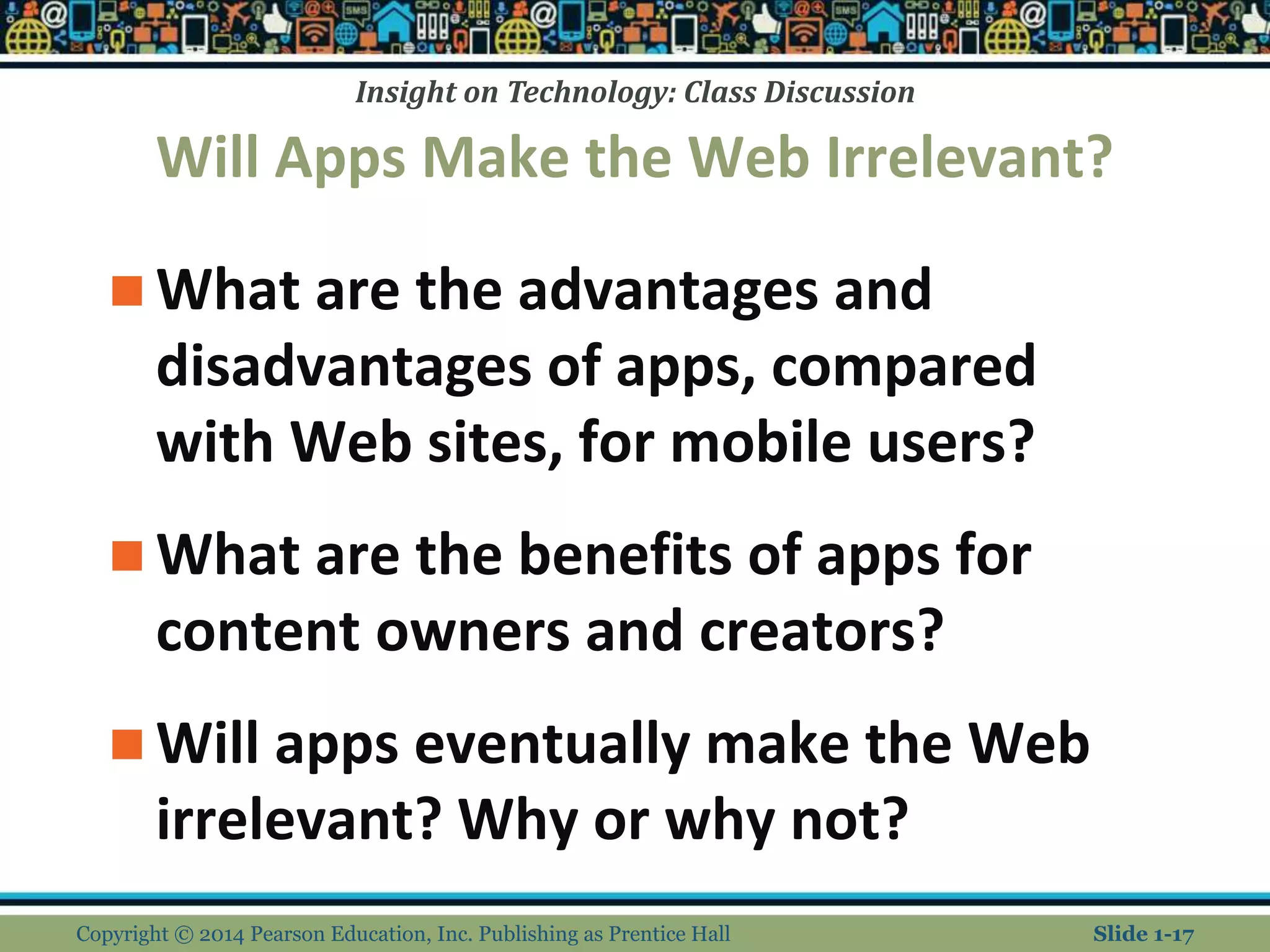 Insight on Technology: Class Discussion
Will Apps Make the Web Irrelevant?
 What are the advantages and
disadvantages of apps, compared
with Web sites, for mobile users?
 What are the benefits of apps for
content owners and creators?
 Will apps eventually make the Web
irrelevant? Why or why not?
Copyright © 2014 Pearson Education, Inc. Publishing as Prentice Hall Slide 1-17
 
