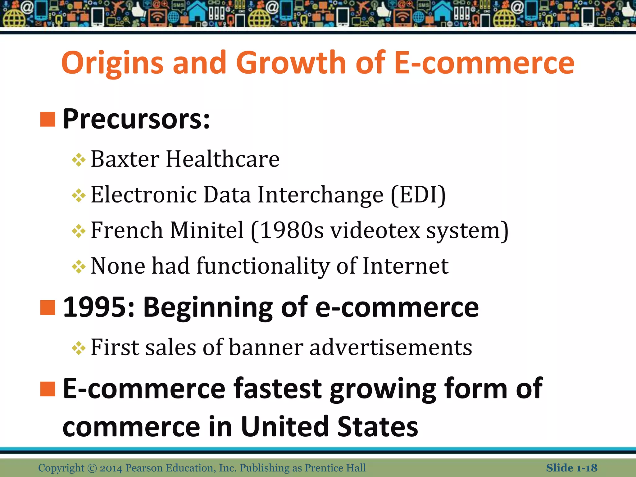 Origins and Growth of E-commerce
 Precursors:
Baxter Healthcare
Electronic Data Interchange (EDI)
French Minitel (1980s videotex system)
None had functionality of Internet
 1995: Beginning of e-commerce
First sales of banner advertisements
 E-commerce fastest growing form of
commerce in United States
Copyright © 2014 Pearson Education, Inc. Publishing as Prentice Hall Slide 1-18
 