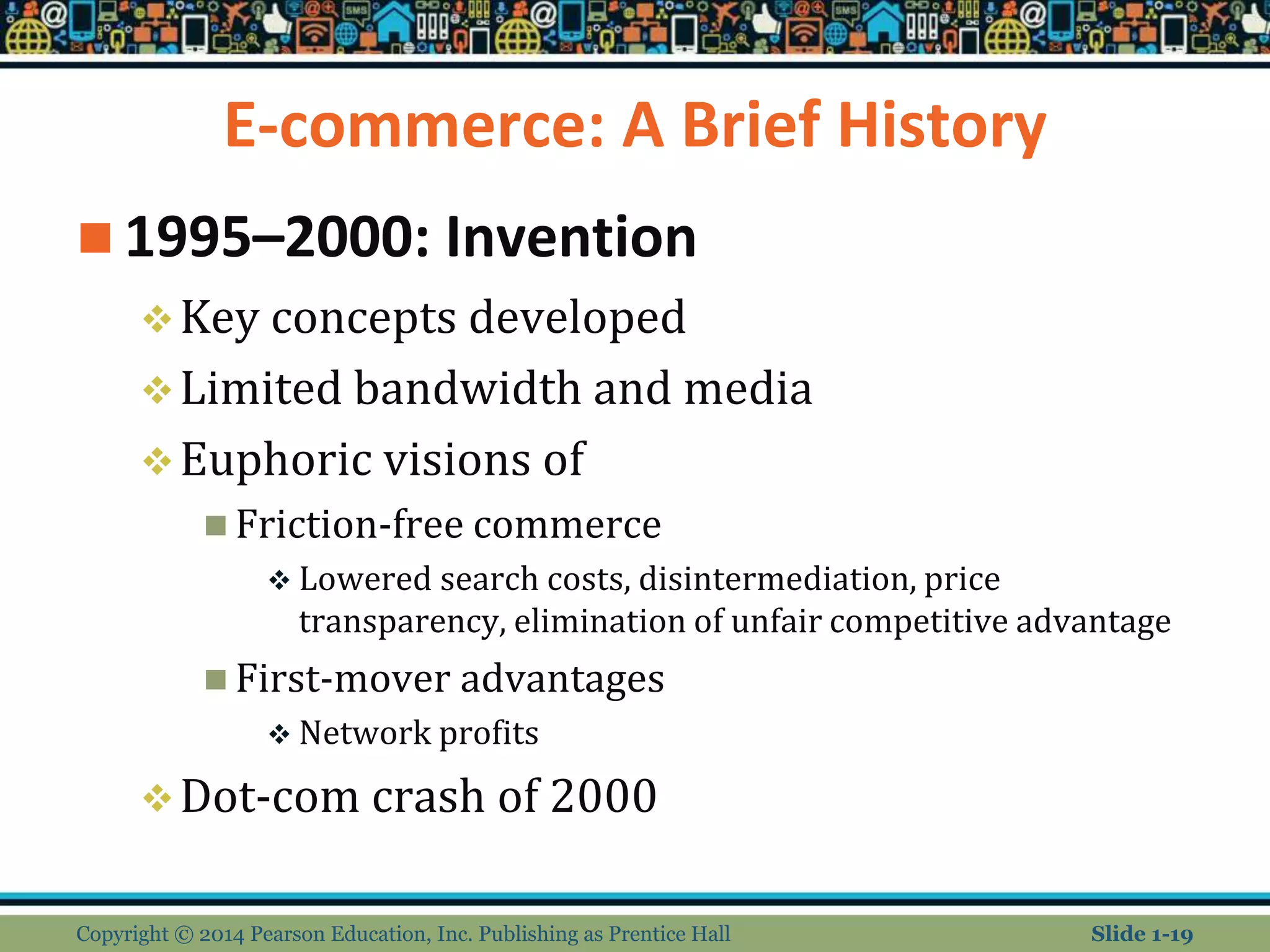 E-commerce: A Brief History
 1995–2000: Invention
Key concepts developed
Limited bandwidth and media
Euphoric visions of
 Friction-free commerce
 Lowered search costs, disintermediation, price
transparency, elimination of unfair competitive advantage
 First-mover advantages
 Network profits
Dot-com crash of 2000
Copyright © 2014 Pearson Education, Inc. Publishing as Prentice Hall Slide 1-19
 
