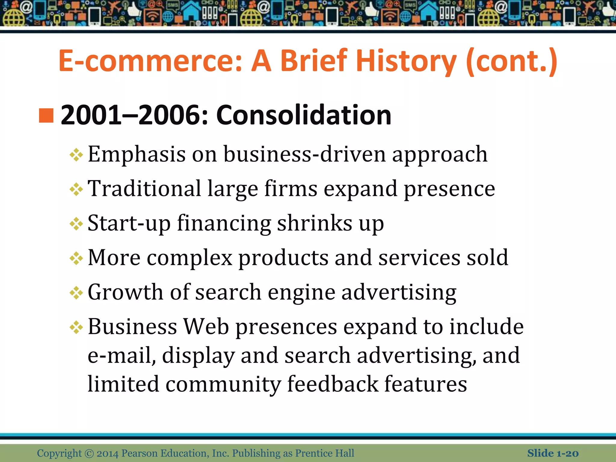 E-commerce: A Brief History (cont.)
 2001–2006: Consolidation
Emphasis on business-driven approach
Traditional large firms expand presence
Start-up financing shrinks up
More complex products and services sold
Growth of search engine advertising
Business Web presences expand to include
e-mail, display and search advertising, and
limited community feedback features
Copyright © 2014 Pearson Education, Inc. Publishing as Prentice Hall Slide 1-20
 