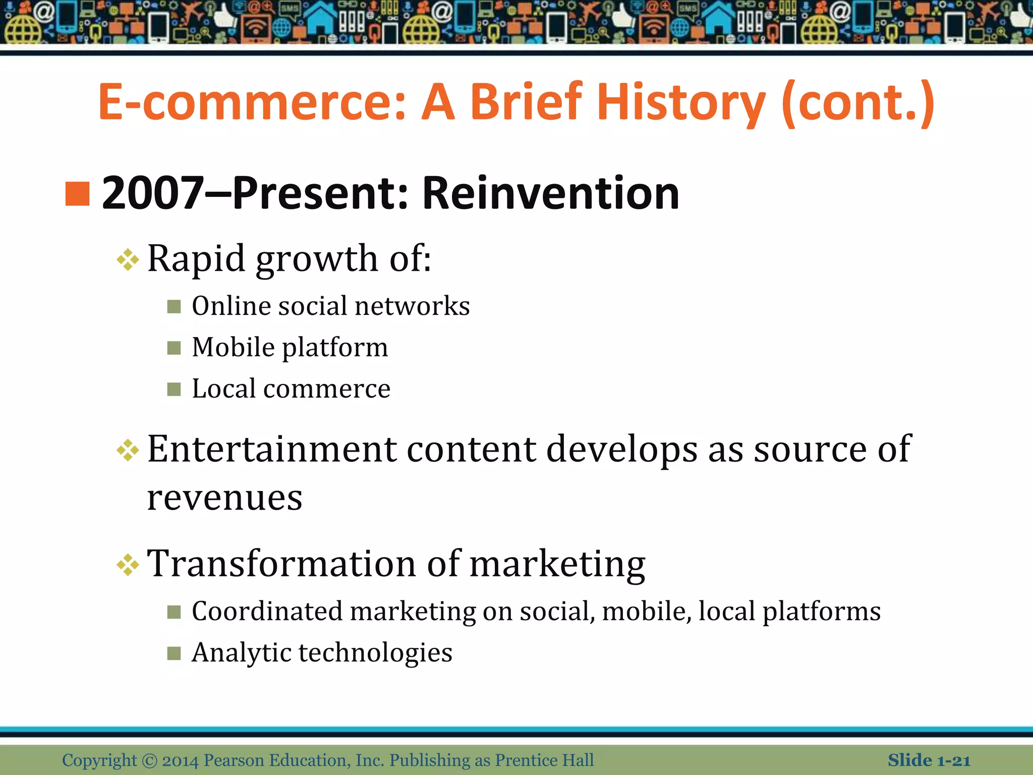 E-commerce: A Brief History (cont.)
 2007–Present: Reinvention
Rapid growth of:
 Online social networks
 Mobile platform
 Local commerce
Entertainment content develops as source of
revenues
Transformation of marketing
 Coordinated marketing on social, mobile, local platforms
 Analytic technologies
Copyright © 2014 Pearson Education, Inc. Publishing as Prentice Hall Slide 1-21
 