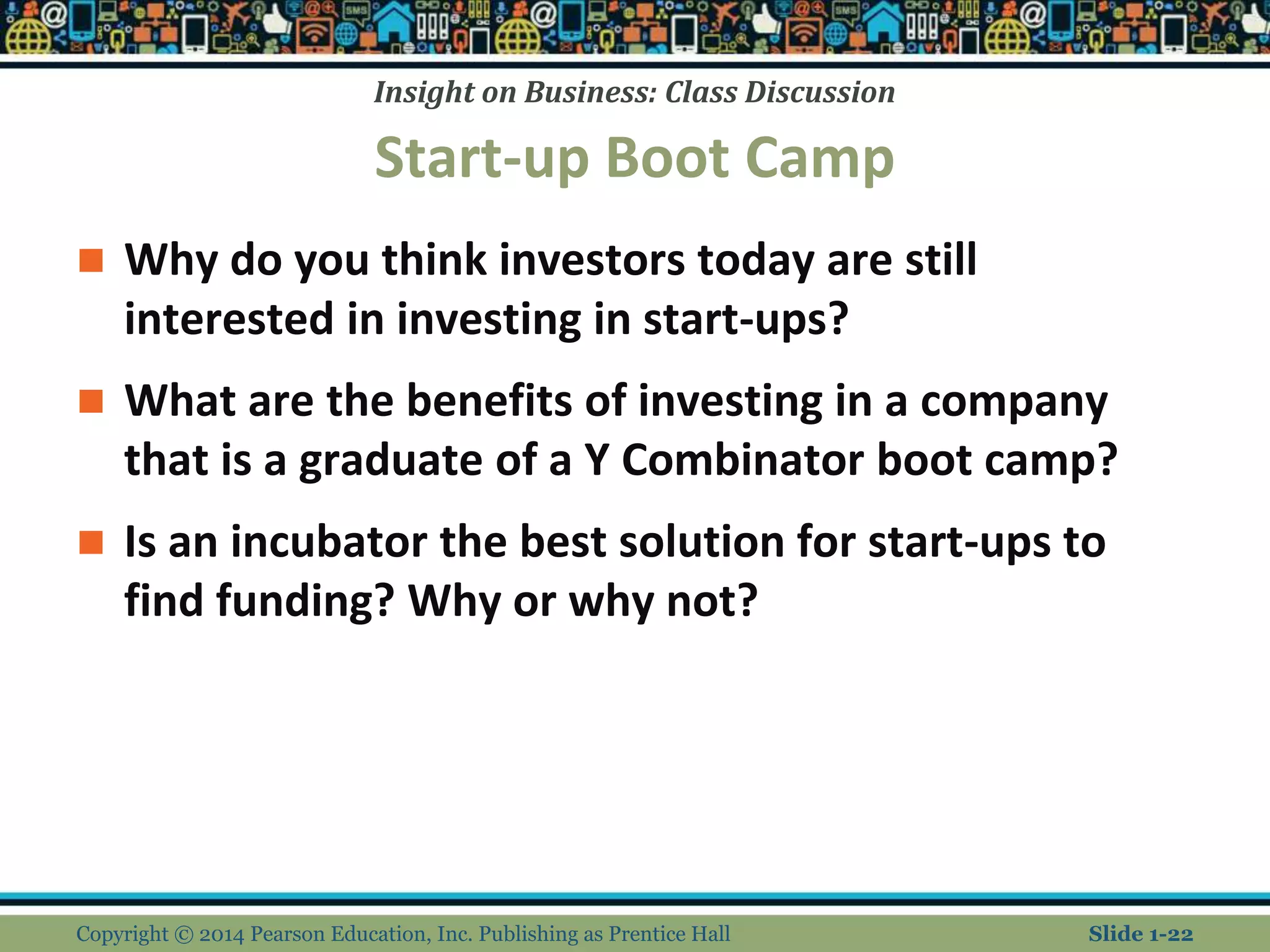 Insight on Business: Class Discussion
Start-up Boot Camp
 Why do you think investors today are still
interested in investing in start-ups?
 What are the benefits of investing in a company
that is a graduate of a Y Combinator boot camp?
 Is an incubator the best solution for start-ups to
find funding? Why or why not?
Copyright © 2014 Pearson Education, Inc. Publishing as Prentice Hall Slide 1-22
 