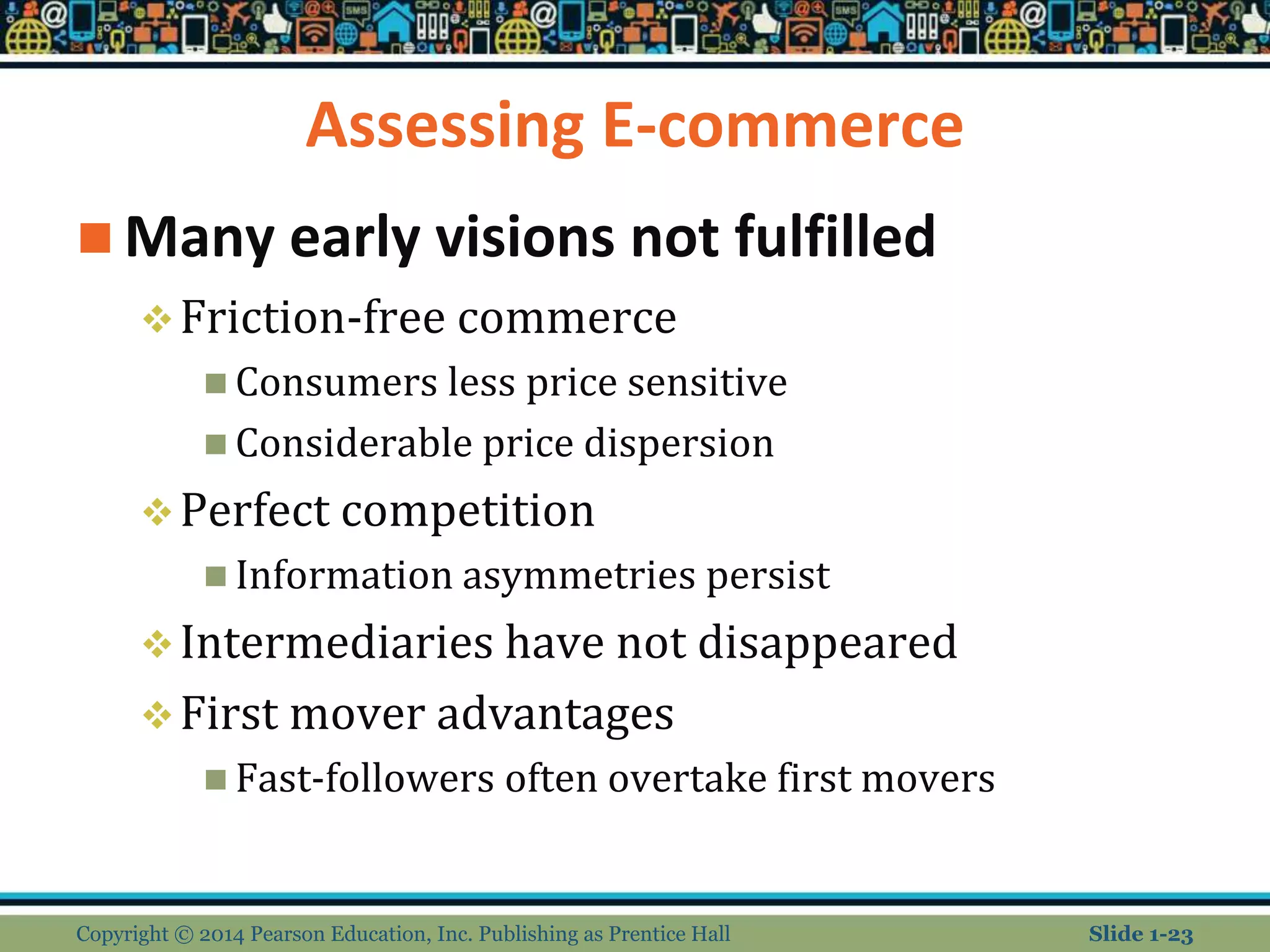 Assessing E-commerce
 Many early visions not fulfilled
Friction-free commerce
 Consumers less price sensitive
 Considerable price dispersion
Perfect competition
 Information asymmetries persist
Intermediaries have not disappeared
First mover advantages
 Fast-followers often overtake first movers
Copyright © 2014 Pearson Education, Inc. Publishing as Prentice Hall Slide 1-23
 