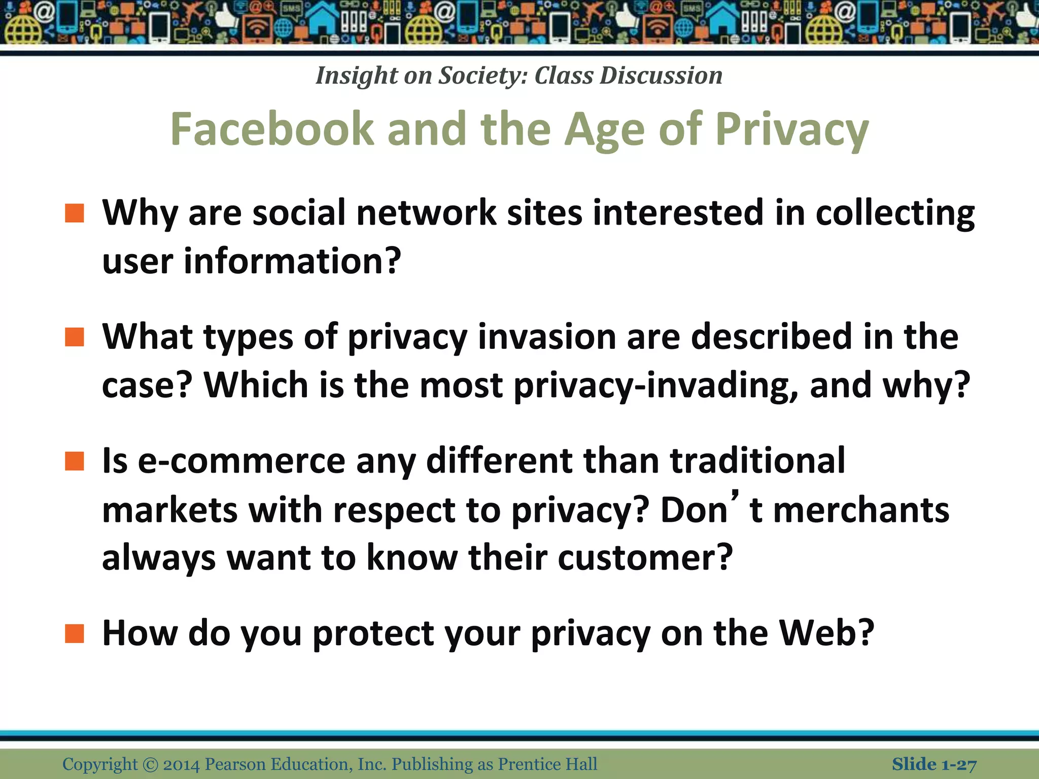 Insight on Society: Class Discussion
Facebook and the Age of Privacy
 Why are social network sites interested in collecting
user information?
 What types of privacy invasion are described in the
case? Which is the most privacy-invading, and why?
 Is e-commerce any different than traditional
markets with respect to privacy? Don’t merchants
always want to know their customer?
 How do you protect your privacy on the Web?
Copyright © 2014 Pearson Education, Inc. Publishing as Prentice Hall Slide 1-27
 